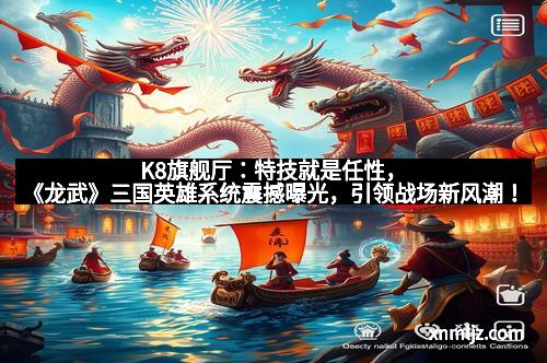 K8旗舰厅：特技就是任性，《龙武》三国英雄系统震撼曝光，引领战场新风潮！